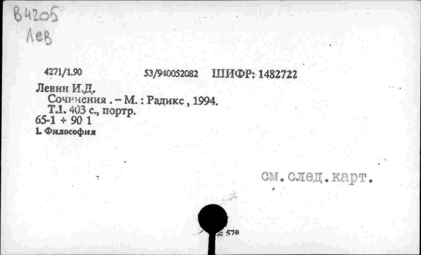 ﻿Е>Ц2.о£
Лев
4271/1.90	53/940052082 ШИФР: 1482722
Левин И.Д.
Сочинения . - М.: Радикс, 1994.
Т.1.403 с., портр.
65-1 + 90 1 Е
1. Философия
см. след, карт*
57А